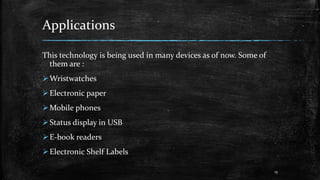 Applications
This technology is being used in many devices as of now. Some of
them are :
Wristwatches
Electronic paper
Mobile phones
Status display in USB
E-book readers
Electronic Shelf Labels
15
 