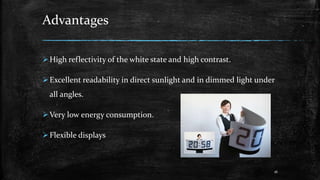 Advantages
High reflectivity of the white state and high contrast.
Excellent readability in direct sunlight and in dimmed light under
all angles.
Very low energy consumption.
Flexible displays
16
 
