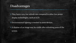 Disadvantages
They have a very low refresh rate compared to other low-power
display technologies, such as LCD.
Environmental lighting is needed in some devices.
A shadow of an image may be visible after refreshing parts of the
screen.
17
 