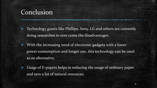 Conclusion
 Technology giants like Phillips, Sony, LG and others are currently
doing researches to over come the disadvantages.
 With the increasing need of electronic gadgets with a lower
power consumption and longer use, this technology can be used
as an alternative.
 Usage of E-papers helps in reducing the usage of ordinary paper
and save a lot of natural resources.
18
 