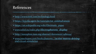 References
http://www.eink.com/technology.html
https://lcp.elis.ugent.be/tutorials/tut_eink#advances
https://en.wikipedia.org/wiki/Electronic_paper
www.wikid.eu/index.php/Electrophoretic_display
http://ieeexplore.ieee.org/abstract/document/1480144/
www.intechopen.com/books/features.../active-matrix-driving-
and-circuit-simulation
19
 