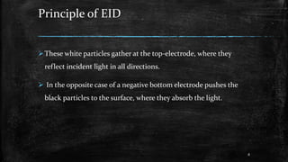 Principle of EID
These white particles gather at the top-electrode, where they
reflect incident light in all directions.
 In the opposite case of a negative bottom electrode pushes the
black particles to the surface, where they absorb the light.
8
 