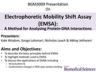 BGM3009 Presentation 
On 
Electrophoretic Mobility Shift Assay 
(EMSA): 
A Method for Analysing Protein-DNA Interactions 
Presenters: 
Kate Wisdom, Songo Lolomari, Nicholas Leach & Abhay Jethwani 
Aims and Objectives: 
• To describe the basic principles behind EMSA 
• To highlight methods used in EMSA 
• To discuss the applications of EMSA including 
– Kd evaluation & 
– Conformation changes in DNA upon protein binding. 
 