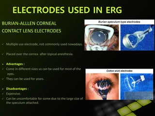 BURIAN-ALLLEN CORNEAL
CONTACT LENS ELECTRODES :
 Multiple use electrode, not commonly used nowadays.
 Placed over the cornea after topical anesthesia.
 Advantages :
 Come in different sizes so can be used for most of the
eyes.
 They can be used for years.
 Disadvantages :
 Expensive.
 Can be uncomfortable for some due to the large size of
the speculum attached.
ELECTRODES USED IN ERG
 