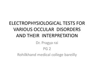 ELECTROPHYSIOLOGICAL TESTS FOR 
VARIOUS OCCULAR DISORDERS 
AND THEIR INTERPRETATION 
Dr. Pragya rai 
PG 2 
Rohilkhand medical college bareilly 
 