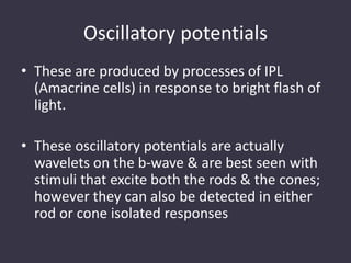 Oscillatory potentials
• These are produced by processes of IPL
(Amacrine cells) in response to bright flash of
light.
• These oscillatory potentials are actually
wavelets on the b-wave & are best seen with
stimuli that excite both the rods & the cones;
however they can also be detected in either
rod or cone isolated responses
 