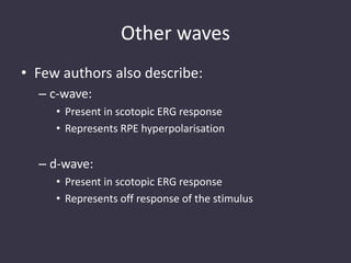 Other waves
• Few authors also describe:
– c-wave:
• Present in scotopic ERG response
• Represents RPE hyperpolarisation
– d-wave:
• Present in scotopic ERG response
• Represents off response of the stimulus
 