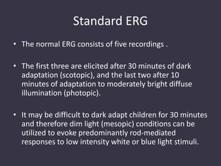 Standard ERG
• The normal ERG consists of five recordings .
• The first three are elicited after 30 minutes of dark
adaptation (scotopic), and the last two after 10
minutes of adaptation to moderately bright diffuse
illumination (photopic).
• It may be difficult to dark adapt children for 30 minutes
and therefore dim light (mesopic) conditions can be
utilized to evoke predominantly rod-mediated
responses to low intensity white or blue light stimuli.
 