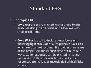 Standard ERG
• Photopic ERG:
– Cone responses are elicited with a single bright
flash, resulting in an a-wave and a b-wave with
small oscillations
– Cone flicker is used to isolate cones by using a
flickering light stimulus at a frequency of 30 Hz to
which rods cannot respond. It provides a measure
of the amplitude and implicit time of the cone b-
wave. Cone responses can be elicited in normal
eyes up to 50 Hz, after which point individual
responses are no longer recordable (‘critical flicker
fusion’).
 