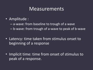 Measurements
• Amplitude :
– a-wave: from baseline to trough of a wave
– b-wave: from trough of a-wave to peak of b-wave
• Latency: time taken from stimulus onset to
beginning of a response
• Implicit time: time from onset of stimulus to
peak of a response.
 
