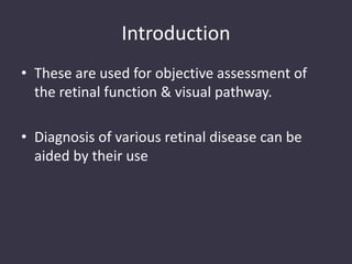 Introduction
• These are used for objective assessment of
the retinal function & visual pathway.
• Diagnosis of various retinal disease can be
aided by their use
 