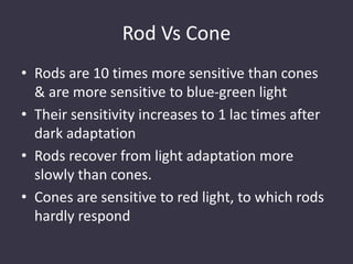Rod Vs Cone
• Rods are 10 times more sensitive than cones
& are more sensitive to blue-green light
• Their sensitivity increases to 1 lac times after
dark adaptation
• Rods recover from light adaptation more
slowly than cones.
• Cones are sensitive to red light, to which rods
hardly respond
 