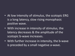 • At low intensity of stimulus, the scotopic ERG
is a long latency, slow rising monophasic
positive wave.
• With increase in intensity of stimulus, the
latency decreases & the amplitude of the
scotopic b-wave increases.
• With further increase in intensity, the b-wave
is preceded by a small negative a-wave.
 