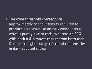 • The cone threshold corresponds
approximately to the intensity required to
produce an a-wave, so an ERG without an a-
wave is purely due to rods, whereas an ERG
with both a & b-waves results from both rods
& cones in higher range of stimulus intensities
in dark adapted retina
 
