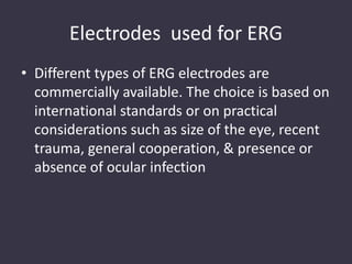 Electrodes used for ERG
• Different types of ERG electrodes are
commercially available. The choice is based on
international standards or on practical
considerations such as size of the eye, recent
trauma, general cooperation, & presence or
absence of ocular infection
 