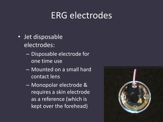ERG electrodes
• Jet disposable
electrodes:
– Disposable electrode for
one time use
– Mounted on a small hard
contact lens
– Monopolar electrode &
requires a skin electrode
as a reference (which is
kept over the forehead)
 