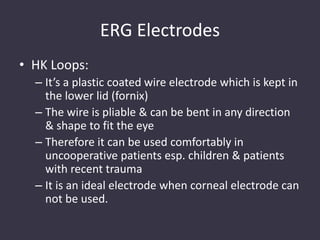 ERG Electrodes
• HK Loops:
– It’s a plastic coated wire electrode which is kept in
the lower lid (fornix)
– The wire is pliable & can be bent in any direction
& shape to fit the eye
– Therefore it can be used comfortably in
uncooperative patients esp. children & patients
with recent trauma
– It is an ideal electrode when corneal electrode can
not be used.
 