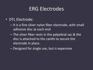ERG Electrodes
• DTL Electrode:
– It is a fine silver nylon fiber electrode, with small
adhesive disc at each end
– The silver fiber rests in the palpebral sac & the
disc is attached to the canthi to secure the
electrode in place.
– Designed for single use, but is expensive
 