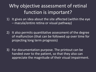 Why objective assessment of retinal
function is important?
1) It gives an idea about the site affected (within the eye
– macula/entire retina or visual pathway)
2) It also permits quantitative assessment of the degree
of malfunction (that can be followed up over time for
projecting long term prognosis)
3) For documentation purpose. The printout can be
handed over to the patient, so that they also can
appreciate the magnitude of their visual impairment.
 