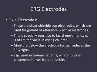 ERG Electrodes
• Skin Electrodes:
– These are silver chloride cup electrodes, which are
used for ground or reference & active electrodes.
– This is specially sensitive to facial movements, so
is of limited value in crying children
– Moisture below the electrode further reduces the
ERG signal
– Esp. used in trauma patients, where routine
placement in eyes is not possible.
 