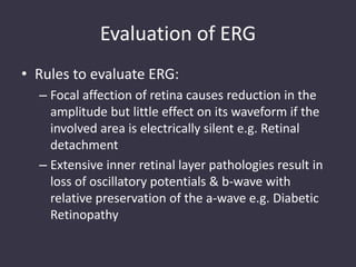 Evaluation of ERG
• Rules to evaluate ERG:
– Focal affection of retina causes reduction in the
amplitude but little effect on its waveform if the
involved area is electrically silent e.g. Retinal
detachment
– Extensive inner retinal layer pathologies result in
loss of oscillatory potentials & b-wave with
relative preservation of the a-wave e.g. Diabetic
Retinopathy
 