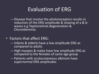 Evaluation of ERG
– Disease that involve the photoreceptors results in
reduction of the ERG amplitude & slowing of a & b-
waves e.g Tapetoretinal degeneration &
Choroideremia
• Factors that affect ERG:
– Infants & elderly have a low amplitude ERG as
compared to adults
– High myopes & males have low amplitude ERG as
compared to the females of same age group
– Patients with oculocutaneous albinism have
supernormal ERG amplitudes
 