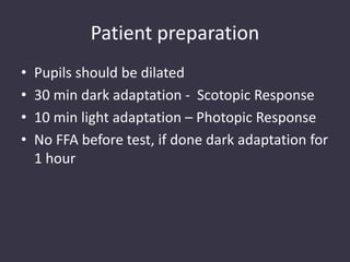 Patient preparation
• Pupils should be dilated
• 30 min dark adaptation - Scotopic Response
• 10 min light adaptation – Photopic Response
• No FFA before test, if done dark adaptation for
1 hour
 