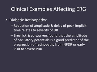 Clinical Examples Affecting ERG
• Diabetic Retinopathy:
– Reduction of amplitude & delay of peak implicit
time relates to severity of DR
– Bresnick & co-workers found that the amplitude
of oscillatory potentials is a good predictor of the
progression of retinopathy from NPDR or early
PDR to severe PDR
 