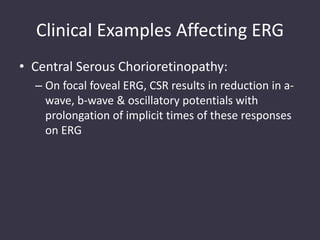 Clinical Examples Affecting ERG
• Central Serous Chorioretinopathy:
– On focal foveal ERG, CSR results in reduction in a-
wave, b-wave & oscillatory potentials with
prolongation of implicit times of these responses
on ERG
 