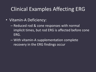 Clinical Examples Affecting ERG
• Vitamin-A Deficiency:
– Reduced rod & cone responses with normal
implicit times, but rod ERG is affected before cone
ERG.
– With vitamin-A supplementation complete
recovery in the ERG findings occur
 