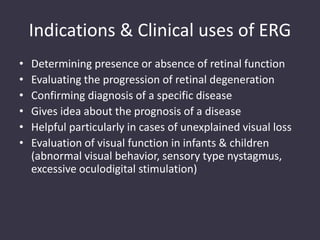 Indications & Clinical uses of ERG
• Determining presence or absence of retinal function
• Evaluating the progression of retinal degeneration
• Confirming diagnosis of a specific disease
• Gives idea about the prognosis of a disease
• Helpful particularly in cases of unexplained visual loss
• Evaluation of visual function in infants & children
(abnormal visual behavior, sensory type nystagmus,
excessive oculodigital stimulation)
 