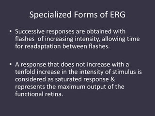 Specialized Forms of ERG
• Successive responses are obtained with
flashes of increasing intensity, allowing time
for readaptation between flashes.
• A response that does not increase with a
tenfold increase in the intensity of stimulus is
considered as saturated response &
represents the maximum output of the
functional retina.
 