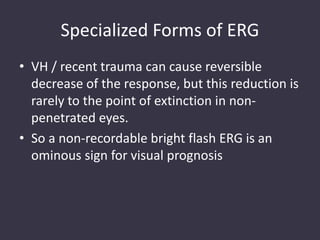 Specialized Forms of ERG
• VH / recent trauma can cause reversible
decrease of the response, but this reduction is
rarely to the point of extinction in non-
penetrated eyes.
• So a non-recordable bright flash ERG is an
ominous sign for visual prognosis
 