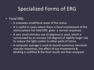 Specialized Forms of ERG
• Focal ERG:
– It evaluates small/focal areas of the retina
– It is useful in cases where there is focal involvement of the
retina (where full field ERG gives a normal response)
– A very small stimulus size (4 degrees) is used, which is
surrounded by an annulus (10 degree) of slightly larger size
to reduce the light scatter to other parts of retina.
– A computer average is used to record numerous microvolt
macular responses, the affect of eye movements &
blinking is nullified & the final results are then analysed.
 