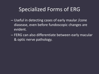 Specialized Forms of ERG
– Useful in detecting cases of early maular /cone
diasease, even before fundoscopic changes are
evident.
– FERG can also differentiate between early macular
& optic nerve pathology.
 