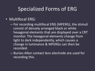Specialized Forms of ERG
• Multifocal ERG:
– For recording multifocal ERG (MFERG), the stimuli
consist of densely arranged black or white
hexagonal elements that are displayed over a CRT
monitor. The hexagonal elements change from
light to dark independently, which causes a
change in luminance & MFERGs can then be
recorded.
– Burian-Allen contact lens electrode are used for
recording this.
 