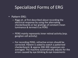 Specialized Forms of ERG
• Pattern ERG:
– Riggs et. al first described about recording the
electrical response by using the alternating
checkerboards or bar gratings of constant mean
luminance & termed it as PERG
– PERG mainly represents inner retinal activity (esp.
ganglion cell activity)
– For recording PERG, refractive errors should be
corrected. Patient is asked to watch a patterned
checkerboard, & approx 200-300 responses are
averaged. The machine automatically adjusts for the
errors caused by eye blinking & eye movements
 