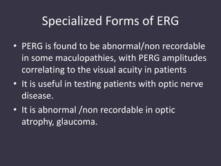 Specialized Forms of ERG
• PERG is found to be abnormal/non recordable
in some maculopathies, with PERG amplitudes
correlating to the visual acuity in patients
• It is useful in testing patients with optic nerve
disease.
• It is abnormal /non recordable in optic
atrophy, glaucoma.
 