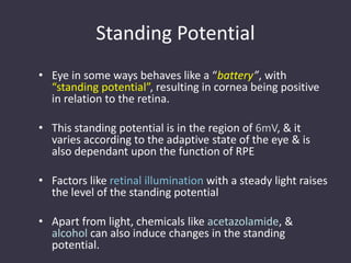 Standing Potential
• Eye in some ways behaves like a “battery”, with
“standing potential”, resulting in cornea being positive
in relation to the retina.
• This standing potential is in the region of 6mV, & it
varies according to the adaptive state of the eye & is
also dependant upon the function of RPE
• Factors like retinal illumination with a steady light raises
the level of the standing potential
• Apart from light, chemicals like acetazolamide, &
alcohol can also induce changes in the standing
potential.
 