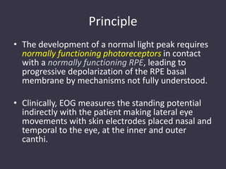 Principle
• The development of a normal light peak requires
normally functioning photoreceptors in contact
with a normally functioning RPE, leading to
progressive depolarization of the RPE basal
membrane by mechanisms not fully understood.
• Clinically, EOG measures the standing potential
indirectly with the patient making lateral eye
movements with skin electrodes placed nasal and
temporal to the eye, at the inner and outer
canthi.
 