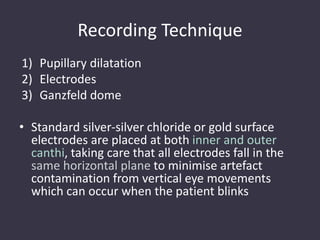 Recording Technique
1) Pupillary dilatation
2) Electrodes
3) Ganzfeld dome
• Standard silver-silver chloride or gold surface
electrodes are placed at both inner and outer
canthi, taking care that all electrodes fall in the
same horizontal plane to minimise artefact
contamination from vertical eye movements
which can occur when the patient blinks
 