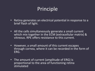 Principle
• Retina generates an electrical potential in response to a
brief flash of light.
• All the cells simultaneously generate a small current
which mix together in the ECM (extracellular matrix) &
vitreous. RPE offers resistance to this current.
• However, a small amount of this current escapes
through cornea, where it can be recorded in the form of
ERG.
• The amount of current (amplitude of ERG) is
proportional to the area of functioning retina
stimulated
 