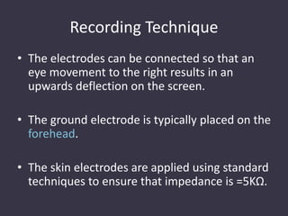Recording Technique
• The electrodes can be connected so that an
eye movement to the right results in an
upwards deflection on the screen.
• The ground electrode is typically placed on the
forehead.
• The skin electrodes are applied using standard
techniques to ensure that impedance is =5KΩ.
 