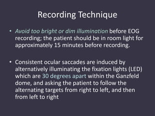Recording Technique
• Avoid too bright or dim illumination before EOG
recording; the patient should be in room light for
approximately 15 minutes before recording.
• Consistent ocular saccades are induced by
alternatively illuminating the fixation lights (LED)
which are 30 degrees apart within the Ganzfeld
dome, and asking the patient to follow the
alternating targets from right to left, and then
from left to right
 