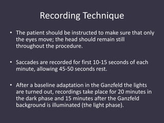 Recording Technique
• The patient should be instructed to make sure that only
the eyes move; the head should remain still
throughout the procedure.
• Saccades are recorded for first 10-15 seconds of each
minute, allowing 45-50 seconds rest.
• After a baseline adaptation in the Ganzfeld the lights
are turned out, recordings take place for 20 minutes in
the dark phase and 15 minutes after the Ganzfeld
background is illuminated (the light phase).
 
