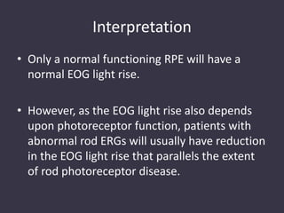Interpretation
• Only a normal functioning RPE will have a
normal EOG light rise.
• However, as the EOG light rise also depends
upon photoreceptor function, patients with
abnormal rod ERGs will usually have reduction
in the EOG light rise that parallels the extent
of rod photoreceptor disease.
 
