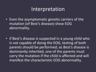 Interpretation
• Even the asymptomatic genetic carriers of the
mutation (of Best’s disease) show EOG
abnormality.
• if Best’s disease is suspected in a young child who
is not capable of doing the EOG, testing of both
parents should be performed; as Best’s disease is
dominantly inherited, one of the parents must
carry the mutation if the child is affected and will
manifest the characteristic EOG abnormality.
 