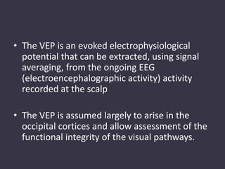 • The VEP is an evoked electrophysiological
potential that can be extracted, using signal
averaging, from the ongoing EEG
(electroencephalographic activity) activity
recorded at the scalp
• The VEP is assumed largely to arise in the
occipital cortices and allow assessment of the
functional integrity of the visual pathways.
 