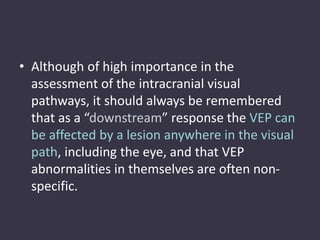 • Although of high importance in the
assessment of the intracranial visual
pathways, it should always be remembered
that as a “downstream” response the VEP can
be affected by a lesion anywhere in the visual
path, including the eye, and that VEP
abnormalities in themselves are often non-
specific.
 