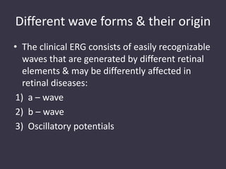 Different wave forms & their origin
• The clinical ERG consists of easily recognizable
waves that are generated by different retinal
elements & may be differently affected in
retinal diseases:
1) a – wave
2) b – wave
3) Oscillatory potentials
 